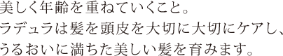 美しく年齢を重ねていくこと。ラデュラは髪を頭皮を大切に大切にケアし、うるおいに満ちた美しい髪を育みます。