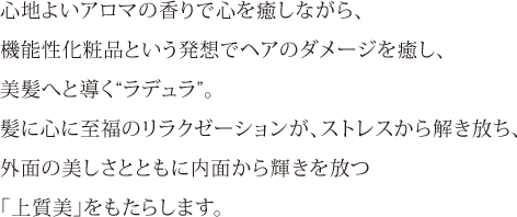 心地よいアロマの香りで心を癒しながら、機能性化粧品という発想でヘアのダメージを癒し、美髪へと導く“ラデュラ”。髪に心に至福のリラクゼーションが、ストレスから解き放ち、外面の美しさとともに内面から輝きを放つ「上質美」をもたらします。