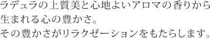 ラデュラの上質美と心地よいアロマの香りから生まれる心の豊かさ。その豊かさがリラクゼーションをもたらします。