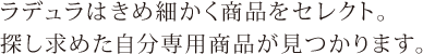 ラデュラはきめ細かく商品をセレクト。探し求めた自分専用商品が見つかります。